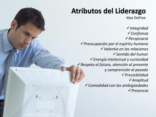 Atributos del Liderazgo
                            Max DePree

                            Integridad
                             Confianza
                            Perspicacia
  Preocupación por el espíritu humano
              Valentía en las relaciones
                     Sentido del humor
       Energía Intelectual y curiosidad
 Respeto al futuro, atención al presente
                y comprensión al pasado
                          Previsibilidad
                              Amplitud
    Comodidad con las ambigüedades
                             Presencia
 