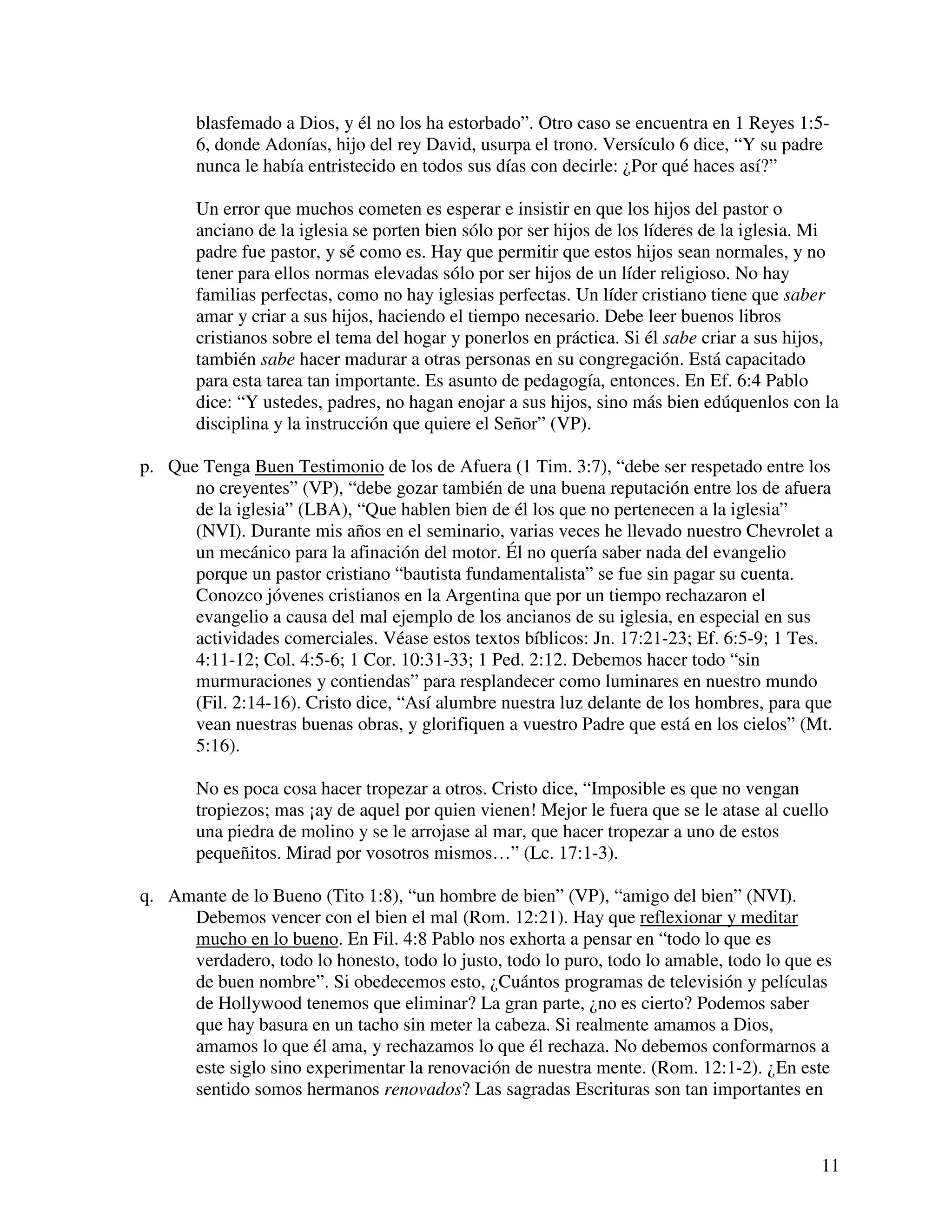 11
blasfemado a Dios, y él no los ha estorbado”. Otro caso se encuentra en 1 Reyes 1:5-
6, donde Adonías, hijo del rey David, usurpa el trono. Versículo 6 dice, “Y su padre
nunca le había entristecido en todos sus días con decirle: ¿Por qué haces así?”
Un error que muchos cometen es esperar e insistir en que los hijos del pastor o
anciano de la iglesia se porten bien sólo por ser hijos de los líderes de la iglesia. Mi
padre fue pastor, y sé como es. Hay que permitir que estos hijos sean normales, y no
tener para ellos normas elevadas sólo por ser hijos de un líder religioso. No hay
familias perfectas, como no hay iglesias perfectas. Un líder cristiano tiene que saber
amar y criar a sus hijos, haciendo el tiempo necesario. Debe leer buenos libros
cristianos sobre el tema del hogar y ponerlos en práctica. Si él sabe criar a sus hijos,
también sabe hacer madurar a otras personas en su congregación. Está capacitado
para esta tarea tan importante. Es asunto de pedagogía, entonces. En Ef. 6:4 Pablo
dice: “Y ustedes, padres, no hagan enojar a sus hijos, sino más bien edúquenlos con la
disciplina y la instrucción que quiere el Señor” (VP).
p. Que Tenga Buen Testimonio de los de Afuera (1 Tim. 3:7), “debe ser respetado entre los
no creyentes” (VP), “debe gozar también de una buena reputación entre los de afuera
de la iglesia” (LBA), “Que hablen bien de él los que no pertenecen a la iglesia”
(NVI). Durante mis años en el seminario, varias veces he llevado nuestro Chevrolet a
un mecánico para la afinación del motor. Él no quería saber nada del evangelio
porque un pastor cristiano “bautista fundamentalista” se fue sin pagar su cuenta.
Conozco jóvenes cristianos en la Argentina que por un tiempo rechazaron el
evangelio a causa del mal ejemplo de los ancianos de su iglesia, en especial en sus
actividades comerciales. Véase estos textos bíblicos: Jn. 17:21-23; Ef. 6:5-9; 1 Tes.
4:11-12; Col. 4:5-6; 1 Cor. 10:31-33; 1 Ped. 2:12. Debemos hacer todo “sin
murmuraciones y contiendas” para resplandecer como luminares en nuestro mundo
(Fil. 2:14-16). Cristo dice, “Así alumbre nuestra luz delante de los hombres, para que
vean nuestras buenas obras, y glorifiquen a vuestro Padre que está en los cielos” (Mt.
5:16).
No es poca cosa hacer tropezar a otros. Cristo dice, “Imposible es que no vengan
tropiezos; mas ¡ay de aquel por quien vienen! Mejor le fuera que se le atase al cuello
una piedra de molino y se le arrojase al mar, que hacer tropezar a uno de estos
pequeñitos. Mirad por vosotros mismos…” (Lc. 17:1-3).
q. Amante de lo Bueno (Tito 1:8), “un hombre de bien” (VP), “amigo del bien” (NVI).
Debemos vencer con el bien el mal (Rom. 12:21). Hay que reflexionar y meditar
mucho en lo bueno. En Fil. 4:8 Pablo nos exhorta a pensar en “todo lo que es
verdadero, todo lo honesto, todo lo justo, todo lo puro, todo lo amable, todo lo que es
de buen nombre”. Si obedecemos esto, ¿Cuántos programas de televisión y películas
de Hollywood tenemos que eliminar? La gran parte, ¿no es cierto? Podemos saber
que hay basura en un tacho sin meter la cabeza. Si realmente amamos a Dios,
amamos lo que él ama, y rechazamos lo que él rechaza. No debemos conformarnos a
este siglo sino experimentar la renovación de nuestra mente. (Rom. 12:1-2). ¿En este
sentido somos hermanos renovados? Las sagradas Escrituras son tan importantes en
 