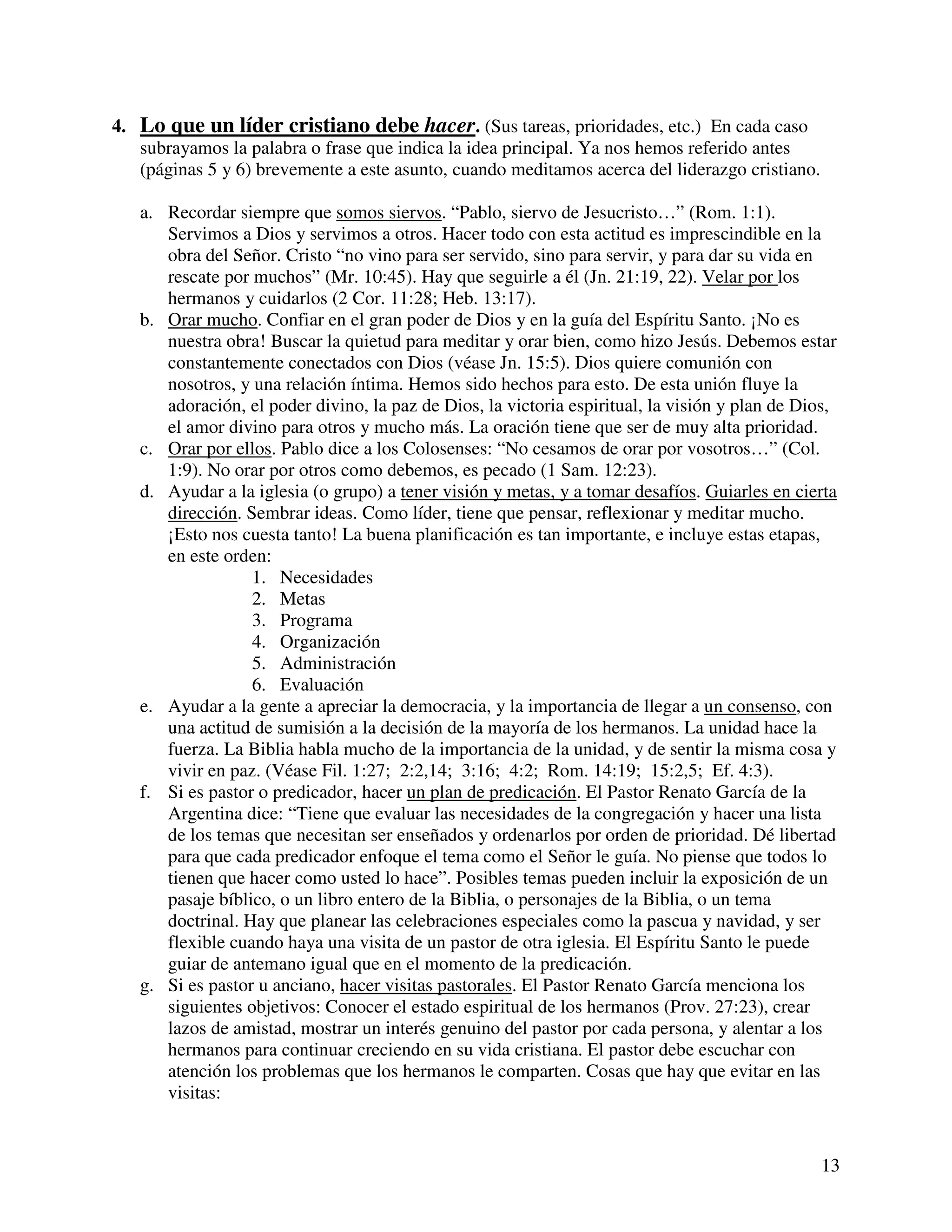 13
4. Lo que un líder cristiano debe hacer. (Sus tareas, prioridades, etc.) En cada caso
subrayamos la palabra o frase que indica la idea principal. Ya nos hemos referido antes
(páginas 5 y 6) brevemente a este asunto, cuando meditamos acerca del liderazgo cristiano.
a. Recordar siempre que somos siervos. “Pablo, siervo de Jesucristo…” (Rom. 1:1).
Servimos a Dios y servimos a otros. Hacer todo con esta actitud es imprescindible en la
obra del Señor. Cristo “no vino para ser servido, sino para servir, y para dar su vida en
rescate por muchos” (Mr. 10:45). Hay que seguirle a él (Jn. 21:19, 22). Velar por los
hermanos y cuidarlos (2 Cor. 11:28; Heb. 13:17).
b. Orar mucho. Confiar en el gran poder de Dios y en la guía del Espíritu Santo. ¡No es
nuestra obra! Buscar la quietud para meditar y orar bien, como hizo Jesús. Debemos estar
constantemente conectados con Dios (véase Jn. 15:5). Dios quiere comunión con
nosotros, y una relación íntima. Hemos sido hechos para esto. De esta unión fluye la
adoración, el poder divino, la paz de Dios, la victoria espiritual, la visión y plan de Dios,
el amor divino para otros y mucho más. La oración tiene que ser de muy alta prioridad.
c. Orar por ellos. Pablo dice a los Colosenses: “No cesamos de orar por vosotros…” (Col.
1:9). No orar por otros como debemos, es pecado (1 Sam. 12:23).
d. Ayudar a la iglesia (o grupo) a tener visión y metas, y a tomar desafíos. Guiarles en cierta
dirección. Sembrar ideas. Como líder, tiene que pensar, reflexionar y meditar mucho.
¡Esto nos cuesta tanto! La buena planificación es tan importante, e incluye estas etapas,
en este orden:
1. Necesidades
2. Metas
3. Programa
4. Organización
5. Administración
6. Evaluación
e. Ayudar a la gente a apreciar la democracia, y la importancia de llegar a un consenso, con
una actitud de sumisión a la decisión de la mayoría de los hermanos. La unidad hace la
fuerza. La Biblia habla mucho de la importancia de la unidad, y de sentir la misma cosa y
vivir en paz. (Véase Fil. 1:27; 2:2,14; 3:16; 4:2; Rom. 14:19; 15:2,5; Ef. 4:3).
f. Si es pastor o predicador, hacer un plan de predicación. El Pastor Renato García de la
Argentina dice: “Tiene que evaluar las necesidades de la congregación y hacer una lista
de los temas que necesitan ser enseñados y ordenarlos por orden de prioridad. Dé libertad
para que cada predicador enfoque el tema como el Señor le guía. No piense que todos lo
tienen que hacer como usted lo hace”. Posibles temas pueden incluir la exposición de un
pasaje bíblico, o un libro entero de la Biblia, o personajes de la Biblia, o un tema
doctrinal. Hay que planear las celebraciones especiales como la pascua y navidad, y ser
flexible cuando haya una visita de un pastor de otra iglesia. El Espíritu Santo le puede
guiar de antemano igual que en el momento de la predicación.
g. Si es pastor u anciano, hacer visitas pastorales. El Pastor Renato García menciona los
siguientes objetivos: Conocer el estado espiritual de los hermanos (Prov. 27:23), crear
lazos de amistad, mostrar un interés genuino del pastor por cada persona, y alentar a los
hermanos para continuar creciendo en su vida cristiana. El pastor debe escuchar con
atención los problemas que los hermanos le comparten. Cosas que hay que evitar en las
visitas:
 