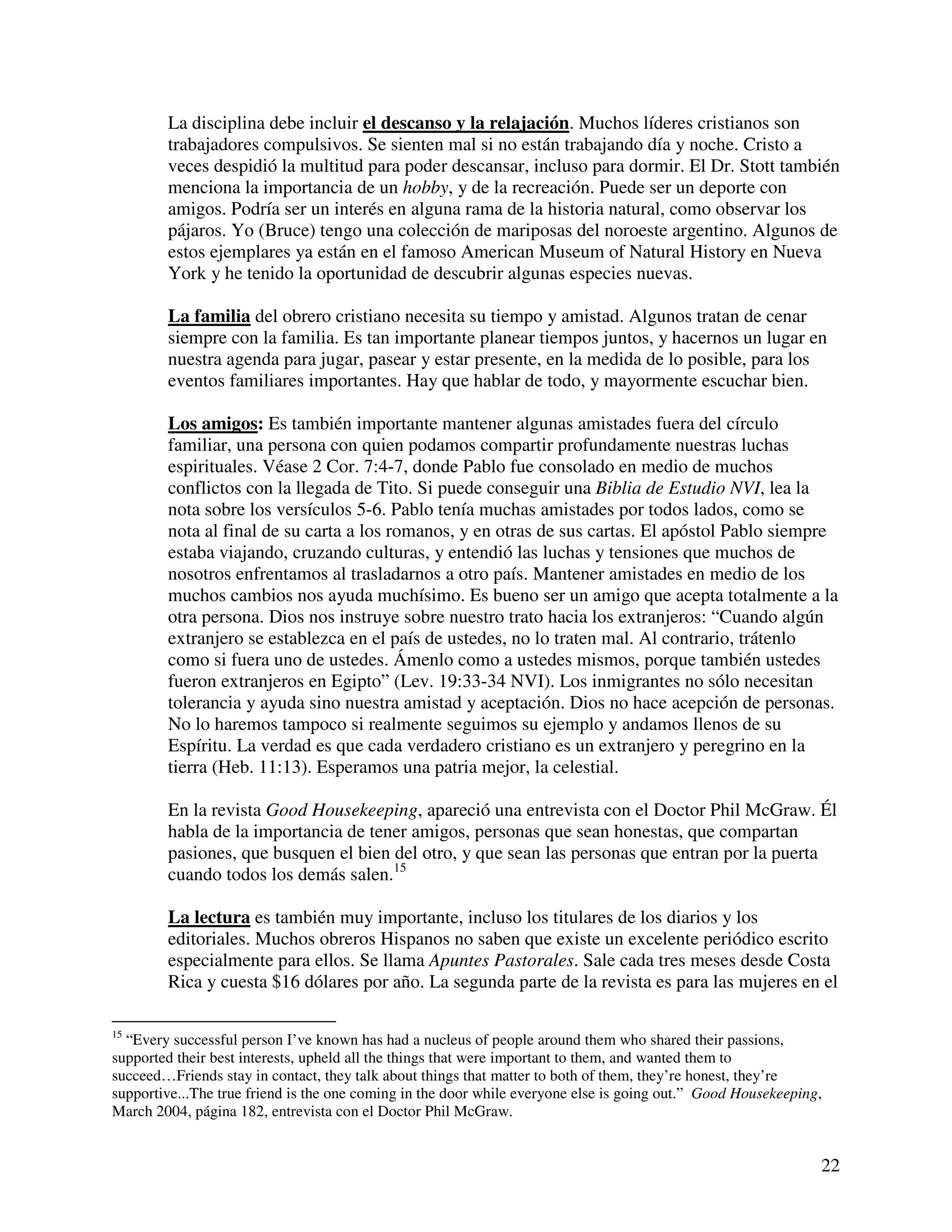 22
La disciplina debe incluir el descanso y la relajación. Muchos líderes cristianos son
trabajadores compulsivos. Se sienten mal si no están trabajando día y noche. Cristo a
veces despidió la multitud para poder descansar, incluso para dormir. El Dr. Stott también
menciona la importancia de un hobby, y de la recreación. Puede ser un deporte con
amigos. Podría ser un interés en alguna rama de la historia natural, como observar los
pájaros. Yo (Bruce) tengo una colección de mariposas del noroeste argentino. Algunos de
estos ejemplares ya están en el famoso American Museum of Natural History en Nueva
York y he tenido la oportunidad de descubrir algunas especies nuevas.
La familia del obrero cristiano necesita su tiempo y amistad. Algunos tratan de cenar
siempre con la familia. Es tan importante planear tiempos juntos, y hacernos un lugar en
nuestra agenda para jugar, pasear y estar presente, en la medida de lo posible, para los
eventos familiares importantes. Hay que hablar de todo, y mayormente escuchar bien.
Los amigos: Es también importante mantener algunas amistades fuera del círculo
familiar, una persona con quien podamos compartir profundamente nuestras luchas
espirituales. Véase 2 Cor. 7:4-7, donde Pablo fue consolado en medio de muchos
conflictos con la llegada de Tito. Si puede conseguir una Biblia de Estudio NVI, lea la
nota sobre los versículos 5-6. Pablo tenía muchas amistades por todos lados, como se
nota al final de su carta a los romanos, y en otras de sus cartas. El apóstol Pablo siempre
estaba viajando, cruzando culturas, y entendió las luchas y tensiones que muchos de
nosotros enfrentamos al trasladarnos a otro país. Mantener amistades en medio de los
muchos cambios nos ayuda muchísimo. Es bueno ser un amigo que acepta totalmente a la
otra persona. Dios nos instruye sobre nuestro trato hacia los extranjeros: “Cuando algún
extranjero se establezca en el país de ustedes, no lo traten mal. Al contrario, trátenlo
como si fuera uno de ustedes. Ámenlo como a ustedes mismos, porque también ustedes
fueron extranjeros en Egipto” (Lev. 19:33-34 NVI). Los inmigrantes no sólo necesitan
tolerancia y ayuda sino nuestra amistad y aceptación. Dios no hace acepción de personas.
No lo haremos tampoco si realmente seguimos su ejemplo y andamos llenos de su
Espíritu. La verdad es que cada verdadero cristiano es un extranjero y peregrino en la
tierra (Heb. 11:13). Esperamos una patria mejor, la celestial.
En la revista Good Housekeeping, apareció una entrevista con el Doctor Phil McGraw. Él
habla de la importancia de tener amigos, personas que sean honestas, que compartan
pasiones, que busquen el bien del otro, y que sean las personas que entran por la puerta
cuando todos los demás salen.15
La lectura es también muy importante, incluso los titulares de los diarios y los
editoriales. Muchos obreros Hispanos no saben que existe un excelente periódico escrito
especialmente para ellos. Se llama Apuntes Pastorales. Sale cada tres meses desde Costa
Rica y cuesta $16 dólares por año. La segunda parte de la revista es para las mujeres en el
15
“Every successful person I’ve known has had a nucleus of people around them who shared their passions,
supported their best interests, upheld all the things that were important to them, and wanted them to
succeed…Friends stay in contact, they talk about things that matter to both of them, they’re honest, they’re
supportive...The true friend is the one coming in the door while everyone else is going out.” Good Housekeeping,
March 2004, página 182, entrevista con el Doctor Phil McGraw.
 