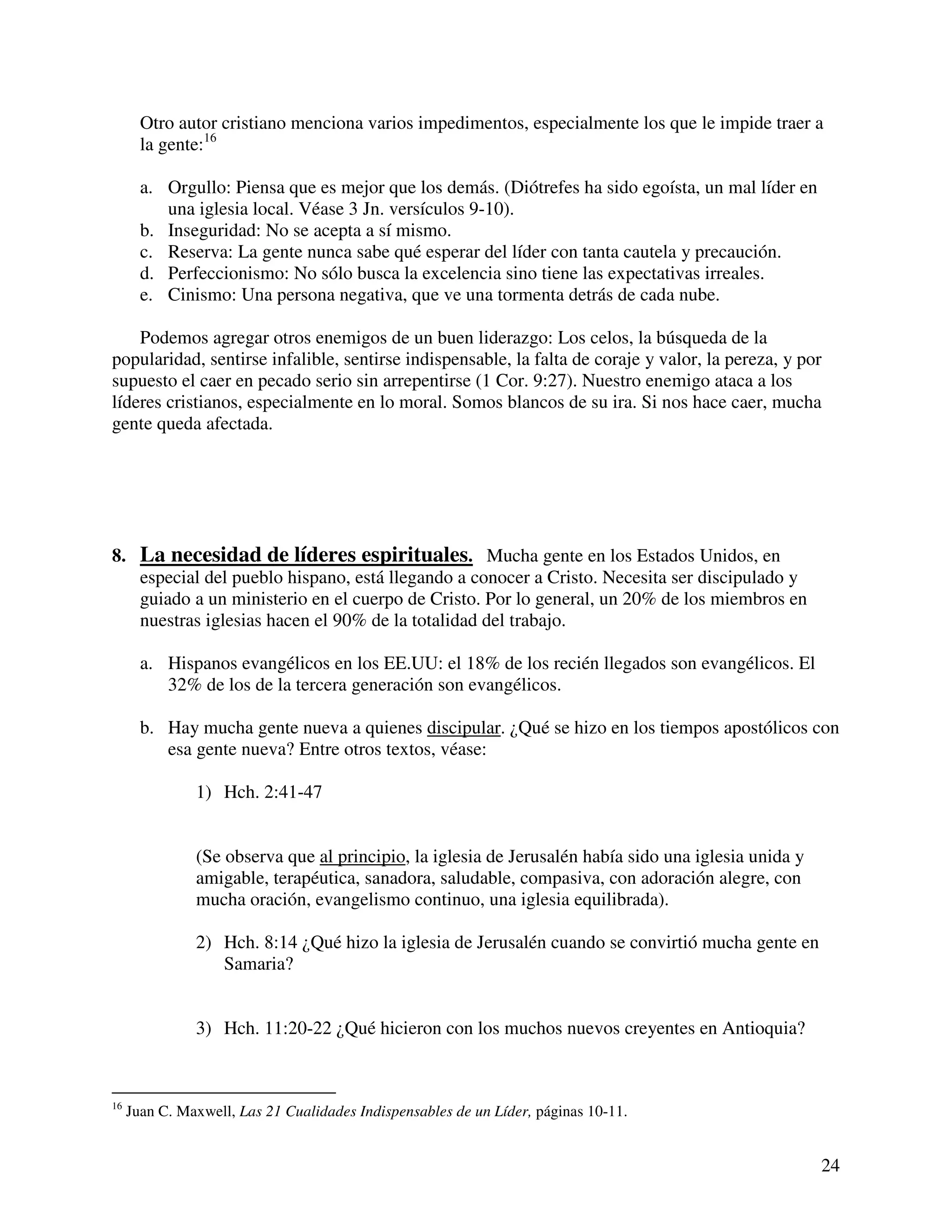 24
Otro autor cristiano menciona varios impedimentos, especialmente los que le impide traer a
la gente:16
a. Orgullo: Piensa que es mejor que los demás. (Diótrefes ha sido egoísta, un mal líder en
una iglesia local. Véase 3 Jn. versículos 9-10).
b. Inseguridad: No se acepta a sí mismo.
c. Reserva: La gente nunca sabe qué esperar del líder con tanta cautela y precaución.
d. Perfeccionismo: No sólo busca la excelencia sino tiene las expectativas irreales.
e. Cinismo: Una persona negativa, que ve una tormenta detrás de cada nube.
Podemos agregar otros enemigos de un buen liderazgo: Los celos, la búsqueda de la
popularidad, sentirse infalible, sentirse indispensable, la falta de coraje y valor, la pereza, y por
supuesto el caer en pecado serio sin arrepentirse (1 Cor. 9:27). Nuestro enemigo ataca a los
líderes cristianos, especialmente en lo moral. Somos blancos de su ira. Si nos hace caer, mucha
gente queda afectada.
8. La necesidad de líderes espirituales. Mucha gente en los Estados Unidos, en
especial del pueblo hispano, está llegando a conocer a Cristo. Necesita ser discipulado y
guiado a un ministerio en el cuerpo de Cristo. Por lo general, un 20% de los miembros en
nuestras iglesias hacen el 90% de la totalidad del trabajo.
a. Hispanos evangélicos en los EE.UU: el 18% de los recién llegados son evangélicos. El
32% de los de la tercera generación son evangélicos.
b. Hay mucha gente nueva a quienes discipular. ¿Qué se hizo en los tiempos apostólicos con
esa gente nueva? Entre otros textos, véase:
1) Hch. 2:41-47
(Se observa que al principio, la iglesia de Jerusalén había sido una iglesia unida y
amigable, terapéutica, sanadora, saludable, compasiva, con adoración alegre, con
mucha oración, evangelismo continuo, una iglesia equilibrada).
2) Hch. 8:14 ¿Qué hizo la iglesia de Jerusalén cuando se convirtió mucha gente en
Samaria?
3) Hch. 11:20-22 ¿Qué hicieron con los muchos nuevos creyentes en Antioquia?
16
Juan C. Maxwell, Las 21 Cualidades Indispensables de un Líder, páginas 10-11.
 