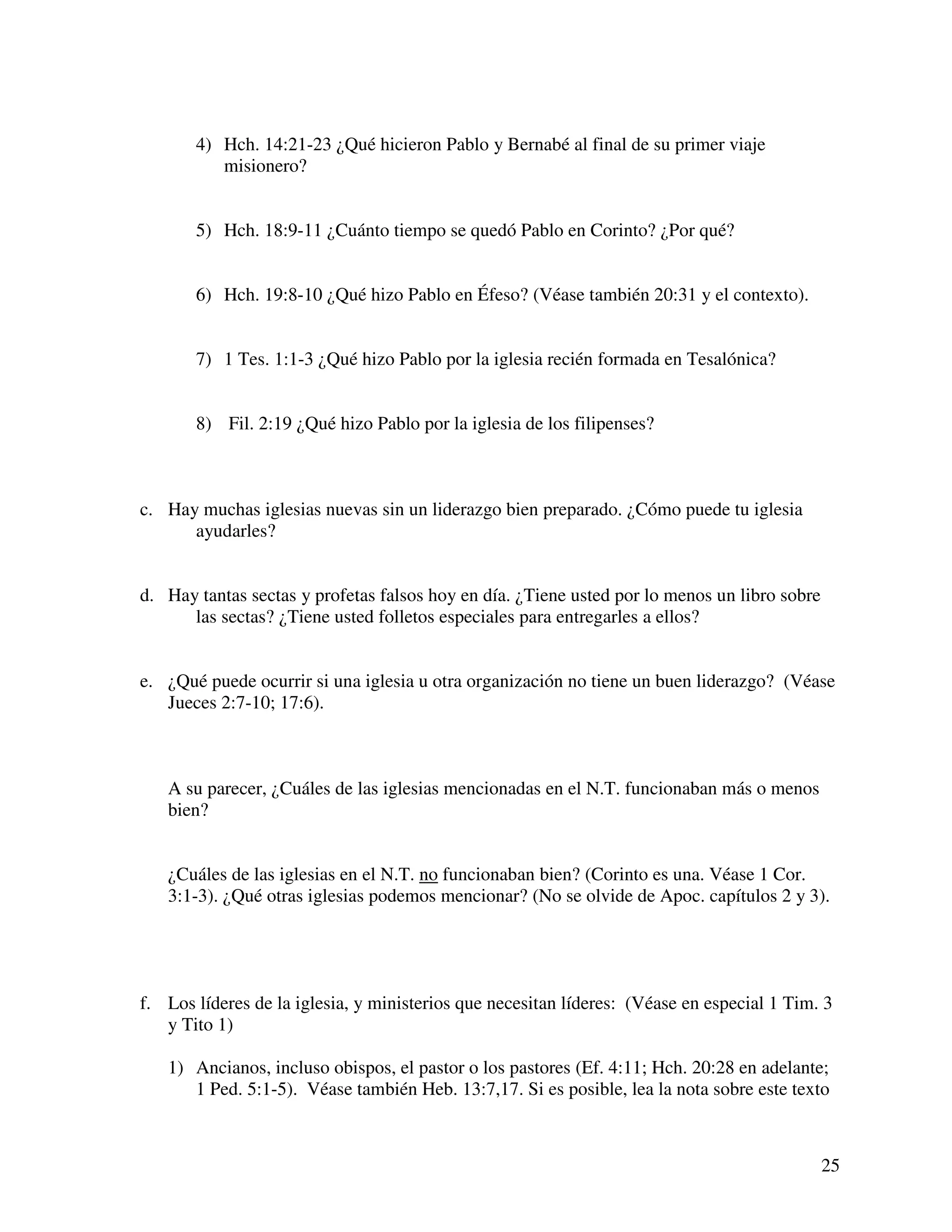 25
4) Hch. 14:21-23 ¿Qué hicieron Pablo y Bernabé al final de su primer viaje
misionero?
5) Hch. 18:9-11 ¿Cuánto tiempo se quedó Pablo en Corinto? ¿Por qué?
6) Hch. 19:8-10 ¿Qué hizo Pablo en Éfeso? (Véase también 20:31 y el contexto).
7) 1 Tes. 1:1-3 ¿Qué hizo Pablo por la iglesia recién formada en Tesalónica?
8) Fil. 2:19 ¿Qué hizo Pablo por la iglesia de los filipenses?
c. Hay muchas iglesias nuevas sin un liderazgo bien preparado. ¿Cómo puede tu iglesia
ayudarles?
d. Hay tantas sectas y profetas falsos hoy en día. ¿Tiene usted por lo menos un libro sobre
las sectas? ¿Tiene usted folletos especiales para entregarles a ellos?
e. ¿Qué puede ocurrir si una iglesia u otra organización no tiene un buen liderazgo? (Véase
Jueces 2:7-10; 17:6).
A su parecer, ¿Cuáles de las iglesias mencionadas en el N.T. funcionaban más o menos
bien?
¿Cuáles de las iglesias en el N.T. no funcionaban bien? (Corinto es una. Véase 1 Cor.
3:1-3). ¿Qué otras iglesias podemos mencionar? (No se olvide de Apoc. capítulos 2 y 3).
f. Los líderes de la iglesia, y ministerios que necesitan líderes: (Véase en especial 1 Tim. 3
y Tito 1)
1) Ancianos, incluso obispos, el pastor o los pastores (Ef. 4:11; Hch. 20:28 en adelante;
1 Ped. 5:1-5). Véase también Heb. 13:7,17. Si es posible, lea la nota sobre este texto
 