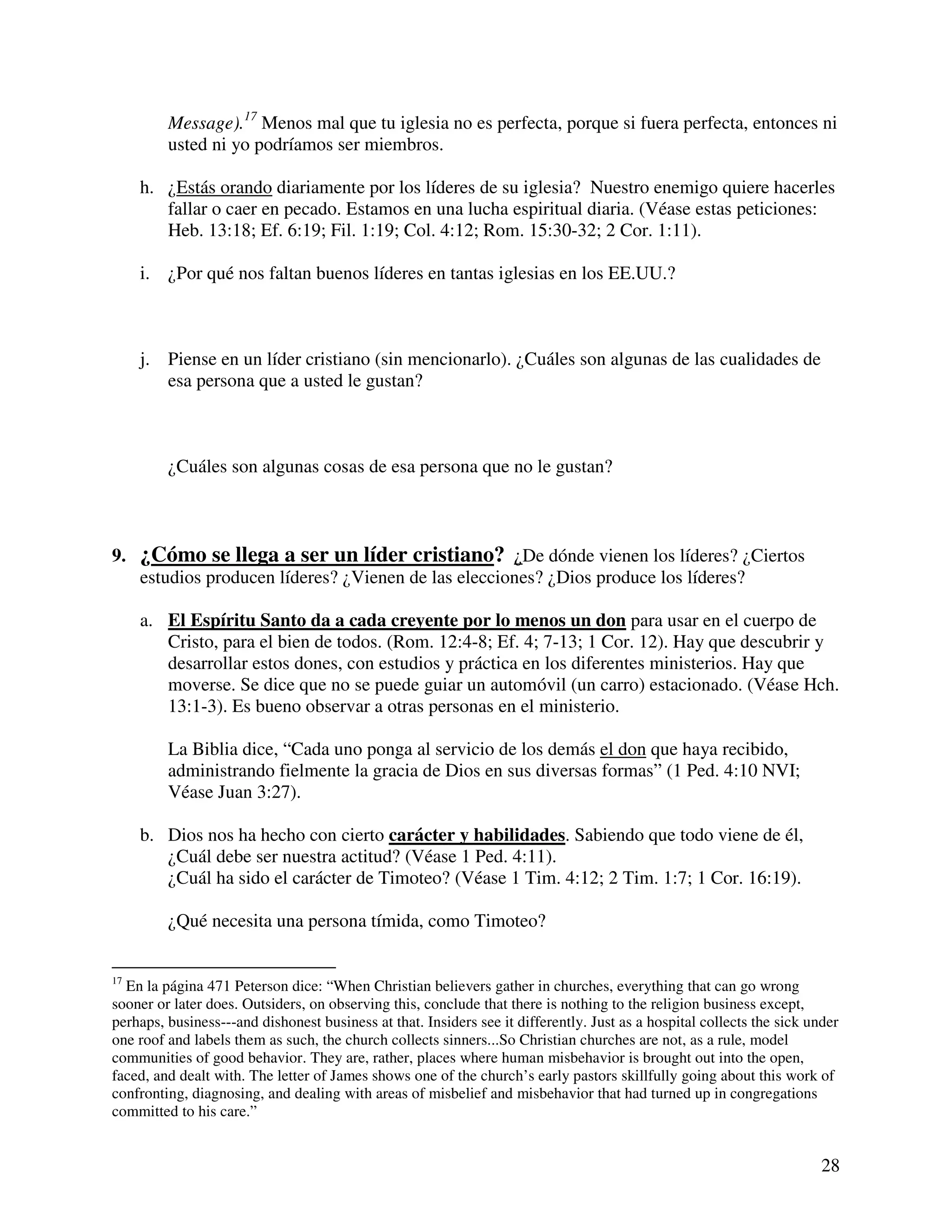 28
Message).17
Menos mal que tu iglesia no es perfecta, porque si fuera perfecta, entonces ni
usted ni yo podríamos ser miembros.
h. ¿Estás orando diariamente por los líderes de su iglesia? Nuestro enemigo quiere hacerles
fallar o caer en pecado. Estamos en una lucha espiritual diaria. (Véase estas peticiones:
Heb. 13:18; Ef. 6:19; Fil. 1:19; Col. 4:12; Rom. 15:30-32; 2 Cor. 1:11).
i. ¿Por qué nos faltan buenos líderes en tantas iglesias en los EE.UU.?
j. Piense en un líder cristiano (sin mencionarlo). ¿Cuáles son algunas de las cualidades de
esa persona que a usted le gustan?
¿Cuáles son algunas cosas de esa persona que no le gustan?
9. ¿Cómo se llega a ser un líder cristiano? ¿De dónde vienen los líderes? ¿Ciertos
estudios producen líderes? ¿Vienen de las elecciones? ¿Dios produce los líderes?
a. El Espíritu Santo da a cada creyente por lo menos un don para usar en el cuerpo de
Cristo, para el bien de todos. (Rom. 12:4-8; Ef. 4; 7-13; 1 Cor. 12). Hay que descubrir y
desarrollar estos dones, con estudios y práctica en los diferentes ministerios. Hay que
moverse. Se dice que no se puede guiar un automóvil (un carro) estacionado. (Véase Hch.
13:1-3). Es bueno observar a otras personas en el ministerio.
La Biblia dice, “Cada uno ponga al servicio de los demás el don que haya recibido,
administrando fielmente la gracia de Dios en sus diversas formas” (1 Ped. 4:10 NVI;
Véase Juan 3:27).
b. Dios nos ha hecho con cierto carácter y habilidades. Sabiendo que todo viene de él,
¿Cuál debe ser nuestra actitud? (Véase 1 Ped. 4:11).
¿Cuál ha sido el carácter de Timoteo? (Véase 1 Tim. 4:12; 2 Tim. 1:7; 1 Cor. 16:19).
¿Qué necesita una persona tímida, como Timoteo?
17
En la página 471 Peterson dice: “When Christian believers gather in churches, everything that can go wrong
sooner or later does. Outsiders, on observing this, conclude that there is nothing to the religion business except,
perhaps, business---and dishonest business at that. Insiders see it differently. Just as a hospital collects the sick under
one roof and labels them as such, the church collects sinners...So Christian churches are not, as a rule, model
communities of good behavior. They are, rather, places where human misbehavior is brought out into the open,
faced, and dealt with. The letter of James shows one of the church’s early pastors skillfully going about this work of
confronting, diagnosing, and dealing with areas of misbelief and misbehavior that had turned up in congregations
committed to his care.”
 