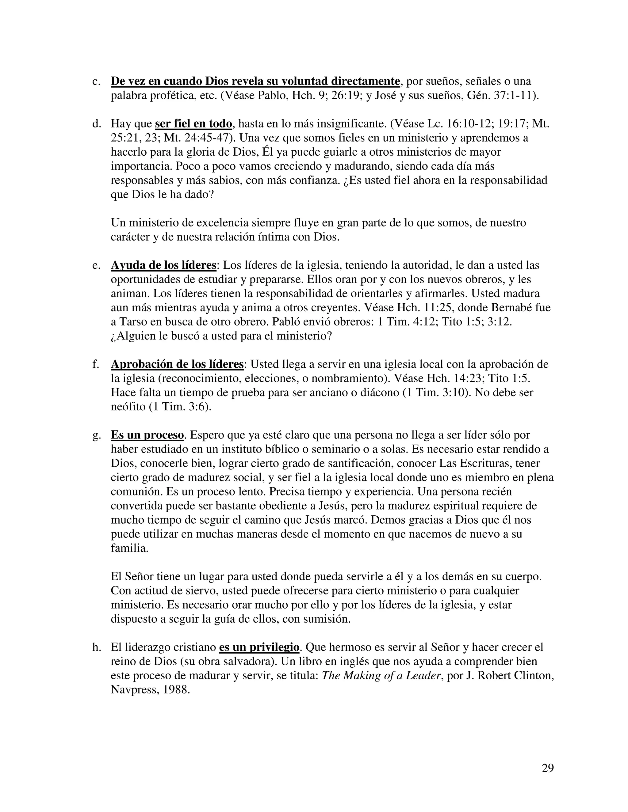 29
c. De vez en cuando Dios revela su voluntad directamente, por sueños, señales o una
palabra profética, etc. (Véase Pablo, Hch. 9; 26:19; y José y sus sueños, Gén. 37:1-11).
d. Hay que ser fiel en todo, hasta en lo más insignificante. (Véase Lc. 16:10-12; 19:17; Mt.
25:21, 23; Mt. 24:45-47). Una vez que somos fieles en un ministerio y aprendemos a
hacerlo para la gloria de Dios, Él ya puede guiarle a otros ministerios de mayor
importancia. Poco a poco vamos creciendo y madurando, siendo cada día más
responsables y más sabios, con más confianza. ¿Es usted fiel ahora en la responsabilidad
que Dios le ha dado?
Un ministerio de excelencia siempre fluye en gran parte de lo que somos, de nuestro
carácter y de nuestra relación íntima con Dios.
e. Ayuda de los líderes: Los líderes de la iglesia, teniendo la autoridad, le dan a usted las
oportunidades de estudiar y prepararse. Ellos oran por y con los nuevos obreros, y les
animan. Los líderes tienen la responsabilidad de orientarles y afirmarles. Usted madura
aun más mientras ayuda y anima a otros creyentes. Véase Hch. 11:25, donde Bernabé fue
a Tarso en busca de otro obrero. Pabló envió obreros: 1 Tim. 4:12; Tito 1:5; 3:12.
¿Alguien le buscó a usted para el ministerio?
f. Aprobación de los líderes: Usted llega a servir en una iglesia local con la aprobación de
la iglesia (reconocimiento, elecciones, o nombramiento). Véase Hch. 14:23; Tito 1:5.
Hace falta un tiempo de prueba para ser anciano o diácono (1 Tim. 3:10). No debe ser
neófito (1 Tim. 3:6).
g. Es un proceso. Espero que ya esté claro que una persona no llega a ser líder sólo por
haber estudiado en un instituto bíblico o seminario o a solas. Es necesario estar rendido a
Dios, conocerle bien, lograr cierto grado de santificación, conocer Las Escrituras, tener
cierto grado de madurez social, y ser fiel a la iglesia local donde uno es miembro en plena
comunión. Es un proceso lento. Precisa tiempo y experiencia. Una persona recién
convertida puede ser bastante obediente a Jesús, pero la madurez espiritual requiere de
mucho tiempo de seguir el camino que Jesús marcó. Demos gracias a Dios que él nos
puede utilizar en muchas maneras desde el momento en que nacemos de nuevo a su
familia.
El Señor tiene un lugar para usted donde pueda servirle a él y a los demás en su cuerpo.
Con actitud de siervo, usted puede ofrecerse para cierto ministerio o para cualquier
ministerio. Es necesario orar mucho por ello y por los líderes de la iglesia, y estar
dispuesto a seguir la guía de ellos, con sumisión.
h. El liderazgo cristiano es un privilegio. Que hermoso es servir al Señor y hacer crecer el
reino de Dios (su obra salvadora). Un libro en inglés que nos ayuda a comprender bien
este proceso de madurar y servir, se titula: The Making of a Leader, por J. Robert Clinton,
Navpress, 1988.
 