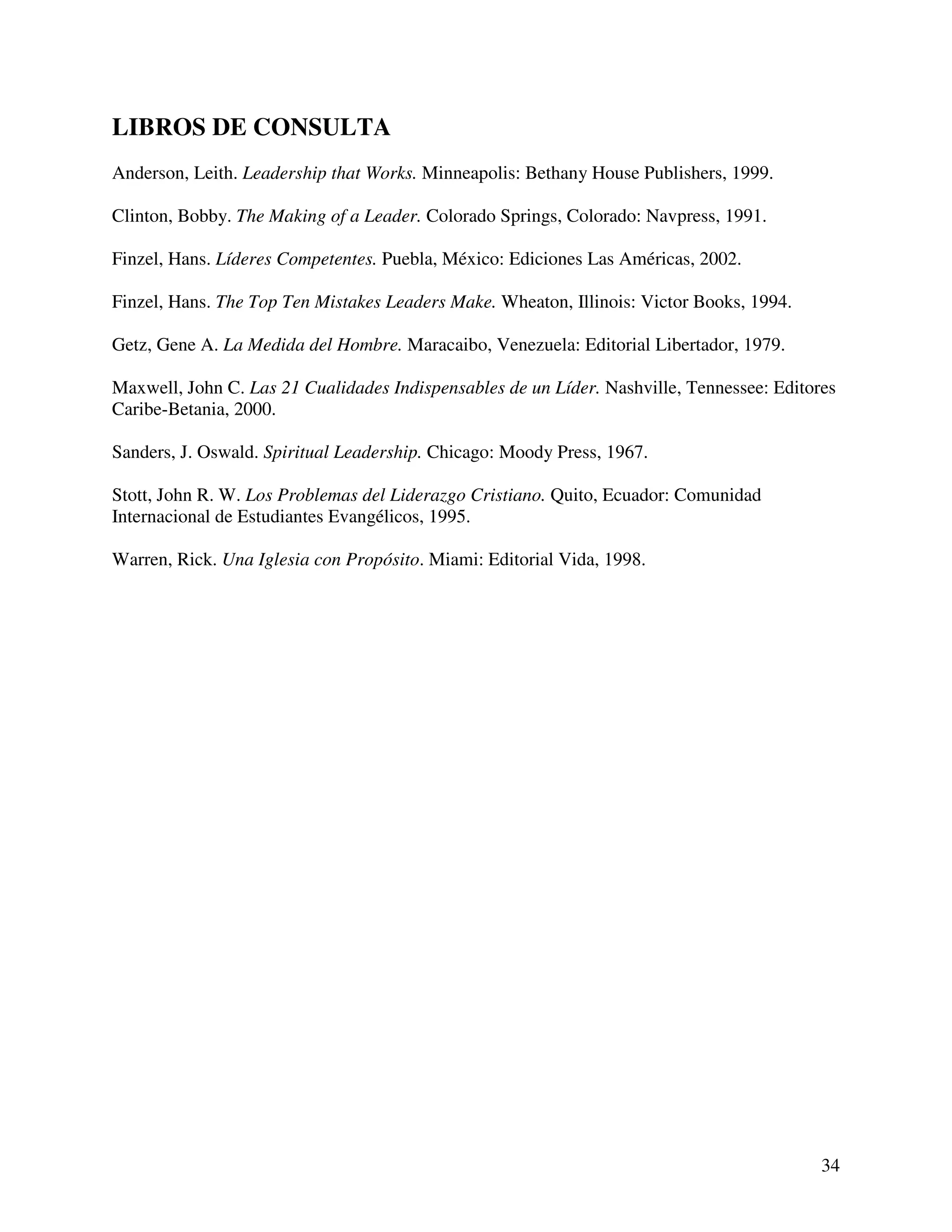 34
LIBROS DE CONSULTA
Anderson, Leith. Leadership that Works. Minneapolis: Bethany House Publishers, 1999.
Clinton, Bobby. The Making of a Leader. Colorado Springs, Colorado: Navpress, 1991.
Finzel, Hans. Líderes Competentes. Puebla, México: Ediciones Las Américas, 2002.
Finzel, Hans. The Top Ten Mistakes Leaders Make. Wheaton, Illinois: Victor Books, 1994.
Getz, Gene A. La Medida del Hombre. Maracaibo, Venezuela: Editorial Libertador, 1979.
Maxwell, John C. Las 21 Cualidades Indispensables de un Líder. Nashville, Tennessee: Editores
Caribe-Betania, 2000.
Sanders, J. Oswald. Spiritual Leadership. Chicago: Moody Press, 1967.
Stott, John R. W. Los Problemas del Liderazgo Cristiano. Quito, Ecuador: Comunidad
Internacional de Estudiantes Evangélicos, 1995.
Warren, Rick. Una Iglesia con Propósito. Miami: Editorial Vida, 1998.
 