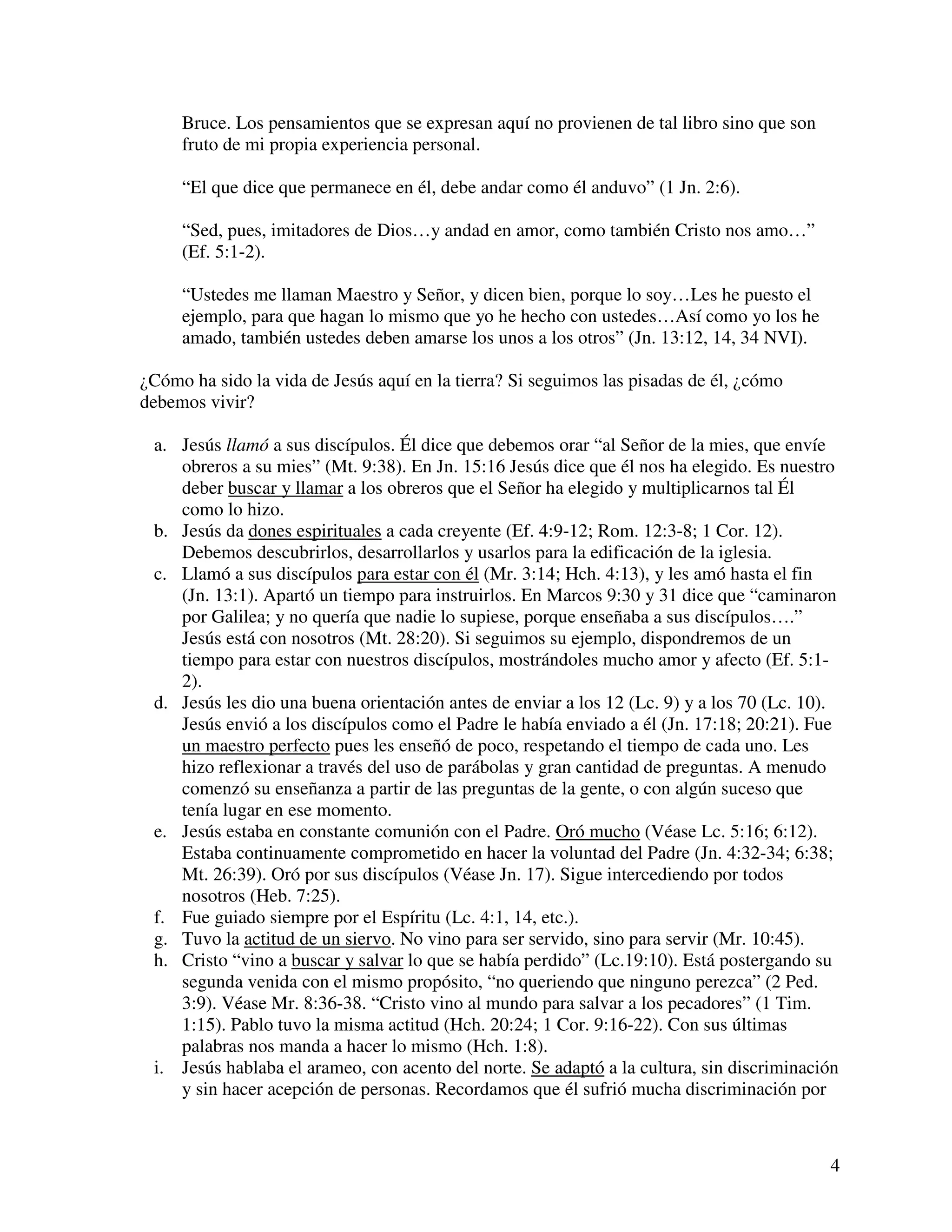 4
Bruce. Los pensamientos que se expresan aquí no provienen de tal libro sino que son
fruto de mi propia experiencia personal.
“El que dice que permanece en él, debe andar como él anduvo” (1 Jn. 2:6).
“Sed, pues, imitadores de Dios…y andad en amor, como también Cristo nos amo…”
(Ef. 5:1-2).
“Ustedes me llaman Maestro y Señor, y dicen bien, porque lo soy…Les he puesto el
ejemplo, para que hagan lo mismo que yo he hecho con ustedes…Así como yo los he
amado, también ustedes deben amarse los unos a los otros” (Jn. 13:12, 14, 34 NVI).
¿Cómo ha sido la vida de Jesús aquí en la tierra? Si seguimos las pisadas de él, ¿cómo
debemos vivir?
a. Jesús llamó a sus discípulos. Él dice que debemos orar “al Señor de la mies, que envíe
obreros a su mies” (Mt. 9:38). En Jn. 15:16 Jesús dice que él nos ha elegido. Es nuestro
deber buscar y llamar a los obreros que el Señor ha elegido y multiplicarnos tal Él
como lo hizo.
b. Jesús da dones espirituales a cada creyente (Ef. 4:9-12; Rom. 12:3-8; 1 Cor. 12).
Debemos descubrirlos, desarrollarlos y usarlos para la edificación de la iglesia.
c. Llamó a sus discípulos para estar con él (Mr. 3:14; Hch. 4:13), y les amó hasta el fin
(Jn. 13:1). Apartó un tiempo para instruirlos. En Marcos 9:30 y 31 dice que “caminaron
por Galilea; y no quería que nadie lo supiese, porque enseñaba a sus discípulos….”
Jesús está con nosotros (Mt. 28:20). Si seguimos su ejemplo, dispondremos de un
tiempo para estar con nuestros discípulos, mostrándoles mucho amor y afecto (Ef. 5:1-
2).
d. Jesús les dio una buena orientación antes de enviar a los 12 (Lc. 9) y a los 70 (Lc. 10).
Jesús envió a los discípulos como el Padre le había enviado a él (Jn. 17:18; 20:21). Fue
un maestro perfecto pues les enseñó de poco, respetando el tiempo de cada uno. Les
hizo reflexionar a través del uso de parábolas y gran cantidad de preguntas. A menudo
comenzó su enseñanza a partir de las preguntas de la gente, o con algún suceso que
tenía lugar en ese momento.
e. Jesús estaba en constante comunión con el Padre. Oró mucho (Véase Lc. 5:16; 6:12).
Estaba continuamente comprometido en hacer la voluntad del Padre (Jn. 4:32-34; 6:38;
Mt. 26:39). Oró por sus discípulos (Véase Jn. 17). Sigue intercediendo por todos
nosotros (Heb. 7:25).
f. Fue guiado siempre por el Espíritu (Lc. 4:1, 14, etc.).
g. Tuvo la actitud de un siervo. No vino para ser servido, sino para servir (Mr. 10:45).
h. Cristo “vino a buscar y salvar lo que se había perdido” (Lc.19:10). Está postergando su
segunda venida con el mismo propósito, “no queriendo que ninguno perezca” (2 Ped.
3:9). Véase Mr. 8:36-38. “Cristo vino al mundo para salvar a los pecadores” (1 Tim.
1:15). Pablo tuvo la misma actitud (Hch. 20:24; 1 Cor. 9:16-22). Con sus últimas
palabras nos manda a hacer lo mismo (Hch. 1:8).
i. Jesús hablaba el arameo, con acento del norte. Se adaptó a la cultura, sin discriminación
y sin hacer acepción de personas. Recordamos que él sufrió mucha discriminación por
 