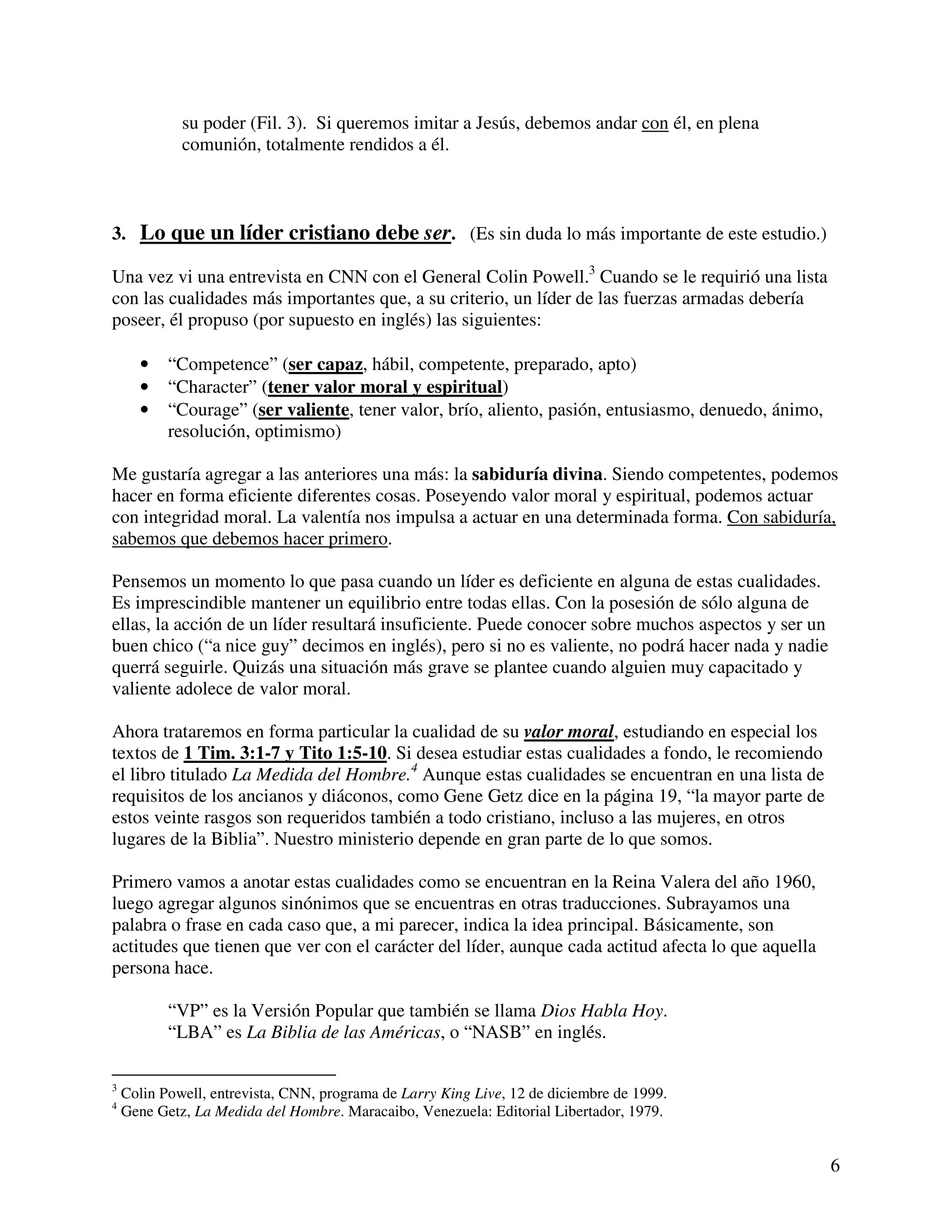 6
su poder (Fil. 3). Si queremos imitar a Jesús, debemos andar con él, en plena
comunión, totalmente rendidos a él.
3. Lo que un líder cristiano debe ser. (Es sin duda lo más importante de este estudio.)
Una vez vi una entrevista en CNN con el General Colin Powell.3
Cuando se le requirió una lista
con las cualidades más importantes que, a su criterio, un líder de las fuerzas armadas debería
poseer, él propuso (por supuesto en inglés) las siguientes:
• “Competence” (ser capaz, hábil, competente, preparado, apto)
• “Character” (tener valor moral y espiritual)
• “Courage” (ser valiente, tener valor, brío, aliento, pasión, entusiasmo, denuedo, ánimo,
resolución, optimismo)
Me gustaría agregar a las anteriores una más: la sabiduría divina. Siendo competentes, podemos
hacer en forma eficiente diferentes cosas. Poseyendo valor moral y espiritual, podemos actuar
con integridad moral. La valentía nos impulsa a actuar en una determinada forma. Con sabiduría,
sabemos que debemos hacer primero.
Pensemos un momento lo que pasa cuando un líder es deficiente en alguna de estas cualidades.
Es imprescindible mantener un equilibrio entre todas ellas. Con la posesión de sólo alguna de
ellas, la acción de un líder resultará insuficiente. Puede conocer sobre muchos aspectos y ser un
buen chico (“a nice guy” decimos en inglés), pero si no es valiente, no podrá hacer nada y nadie
querrá seguirle. Quizás una situación más grave se plantee cuando alguien muy capacitado y
valiente adolece de valor moral.
Ahora trataremos en forma particular la cualidad de su valor moral, estudiando en especial los
textos de 1 Tim. 3:1-7 y Tito 1:5-10. Si desea estudiar estas cualidades a fondo, le recomiendo
el libro titulado La Medida del Hombre.4
Aunque estas cualidades se encuentran en una lista de
requisitos de los ancianos y diáconos, como Gene Getz dice en la página 19, “la mayor parte de
estos veinte rasgos son requeridos también a todo cristiano, incluso a las mujeres, en otros
lugares de la Biblia”. Nuestro ministerio depende en gran parte de lo que somos.
Primero vamos a anotar estas cualidades como se encuentran en la Reina Valera del año 1960,
luego agregar algunos sinónimos que se encuentras en otras traducciones. Subrayamos una
palabra o frase en cada caso que, a mi parecer, indica la idea principal. Básicamente, son
actitudes que tienen que ver con el carácter del líder, aunque cada actitud afecta lo que aquella
persona hace.
“VP” es la Versión Popular que también se llama Dios Habla Hoy.
“LBA” es La Biblia de las Américas, o “NASB” en inglés.
3
Colin Powell, entrevista, CNN, programa de Larry King Live, 12 de diciembre de 1999.
4
Gene Getz, La Medida del Hombre. Maracaibo, Venezuela: Editorial Libertador, 1979.
 
