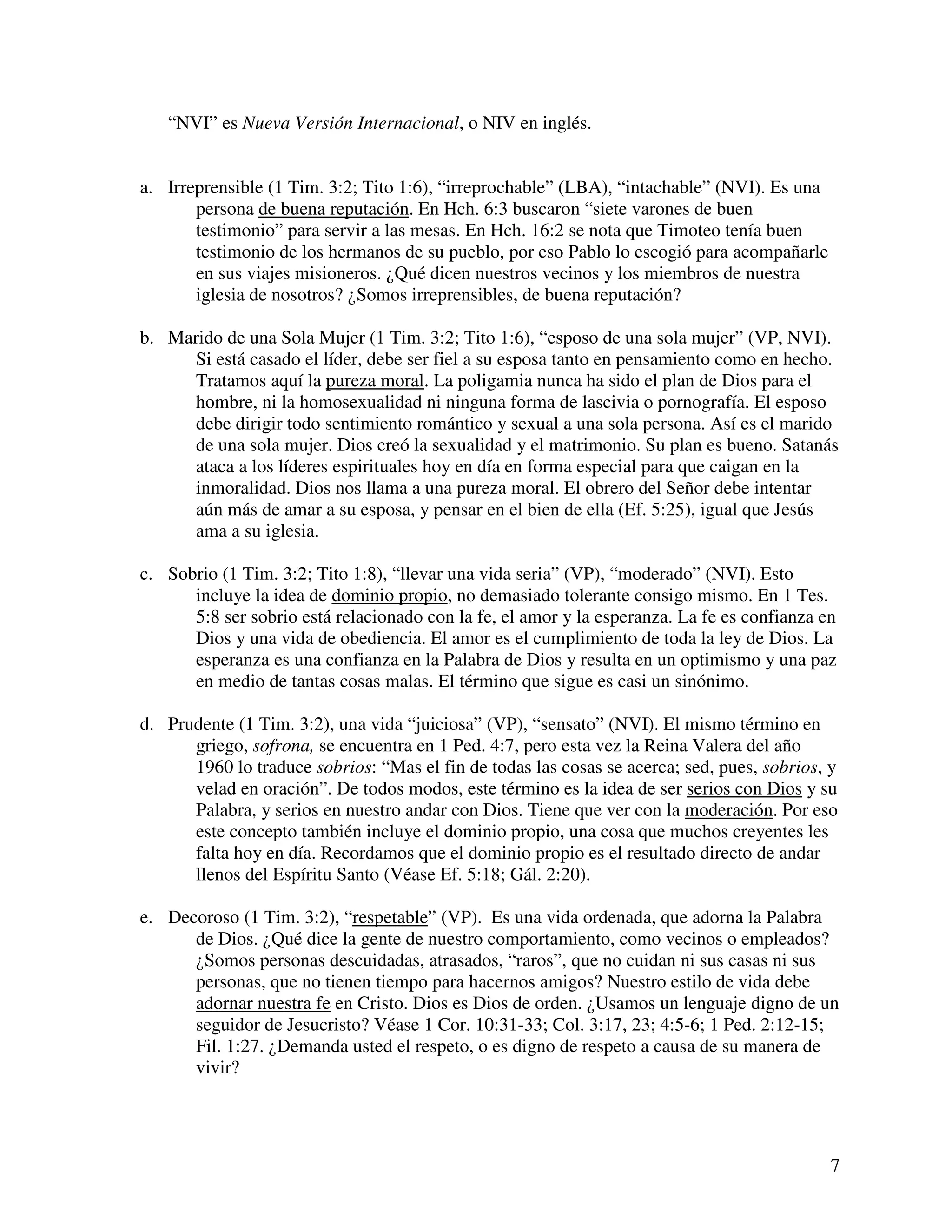 7
“NVI” es Nueva Versión Internacional, o NIV en inglés.
a. Irreprensible (1 Tim. 3:2; Tito 1:6), “irreprochable” (LBA), “intachable” (NVI). Es una
persona de buena reputación. En Hch. 6:3 buscaron “siete varones de buen
testimonio” para servir a las mesas. En Hch. 16:2 se nota que Timoteo tenía buen
testimonio de los hermanos de su pueblo, por eso Pablo lo escogió para acompañarle
en sus viajes misioneros. ¿Qué dicen nuestros vecinos y los miembros de nuestra
iglesia de nosotros? ¿Somos irreprensibles, de buena reputación?
b. Marido de una Sola Mujer (1 Tim. 3:2; Tito 1:6), “esposo de una sola mujer” (VP, NVI).
Si está casado el líder, debe ser fiel a su esposa tanto en pensamiento como en hecho.
Tratamos aquí la pureza moral. La poligamia nunca ha sido el plan de Dios para el
hombre, ni la homosexualidad ni ninguna forma de lascivia o pornografía. El esposo
debe dirigir todo sentimiento romántico y sexual a una sola persona. Así es el marido
de una sola mujer. Dios creó la sexualidad y el matrimonio. Su plan es bueno. Satanás
ataca a los líderes espirituales hoy en día en forma especial para que caigan en la
inmoralidad. Dios nos llama a una pureza moral. El obrero del Señor debe intentar
aún más de amar a su esposa, y pensar en el bien de ella (Ef. 5:25), igual que Jesús
ama a su iglesia.
c. Sobrio (1 Tim. 3:2; Tito 1:8), “llevar una vida seria” (VP), “moderado” (NVI). Esto
incluye la idea de dominio propio, no demasiado tolerante consigo mismo. En 1 Tes.
5:8 ser sobrio está relacionado con la fe, el amor y la esperanza. La fe es confianza en
Dios y una vida de obediencia. El amor es el cumplimiento de toda la ley de Dios. La
esperanza es una confianza en la Palabra de Dios y resulta en un optimismo y una paz
en medio de tantas cosas malas. El término que sigue es casi un sinónimo.
d. Prudente (1 Tim. 3:2), una vida “juiciosa” (VP), “sensato” (NVI). El mismo término en
griego, sofrona, se encuentra en 1 Ped. 4:7, pero esta vez la Reina Valera del año
1960 lo traduce sobrios: “Mas el fin de todas las cosas se acerca; sed, pues, sobrios, y
velad en oración”. De todos modos, este término es la idea de ser serios con Dios y su
Palabra, y serios en nuestro andar con Dios. Tiene que ver con la moderación. Por eso
este concepto también incluye el dominio propio, una cosa que muchos creyentes les
falta hoy en día. Recordamos que el dominio propio es el resultado directo de andar
llenos del Espíritu Santo (Véase Ef. 5:18; Gál. 2:20).
e. Decoroso (1 Tim. 3:2), “respetable” (VP). Es una vida ordenada, que adorna la Palabra
de Dios. ¿Qué dice la gente de nuestro comportamiento, como vecinos o empleados?
¿Somos personas descuidadas, atrasados, “raros”, que no cuidan ni sus casas ni sus
personas, que no tienen tiempo para hacernos amigos? Nuestro estilo de vida debe
adornar nuestra fe en Cristo. Dios es Dios de orden. ¿Usamos un lenguaje digno de un
seguidor de Jesucristo? Véase 1 Cor. 10:31-33; Col. 3:17, 23; 4:5-6; 1 Ped. 2:12-15;
Fil. 1:27. ¿Demanda usted el respeto, o es digno de respeto a causa de su manera de
vivir?
 