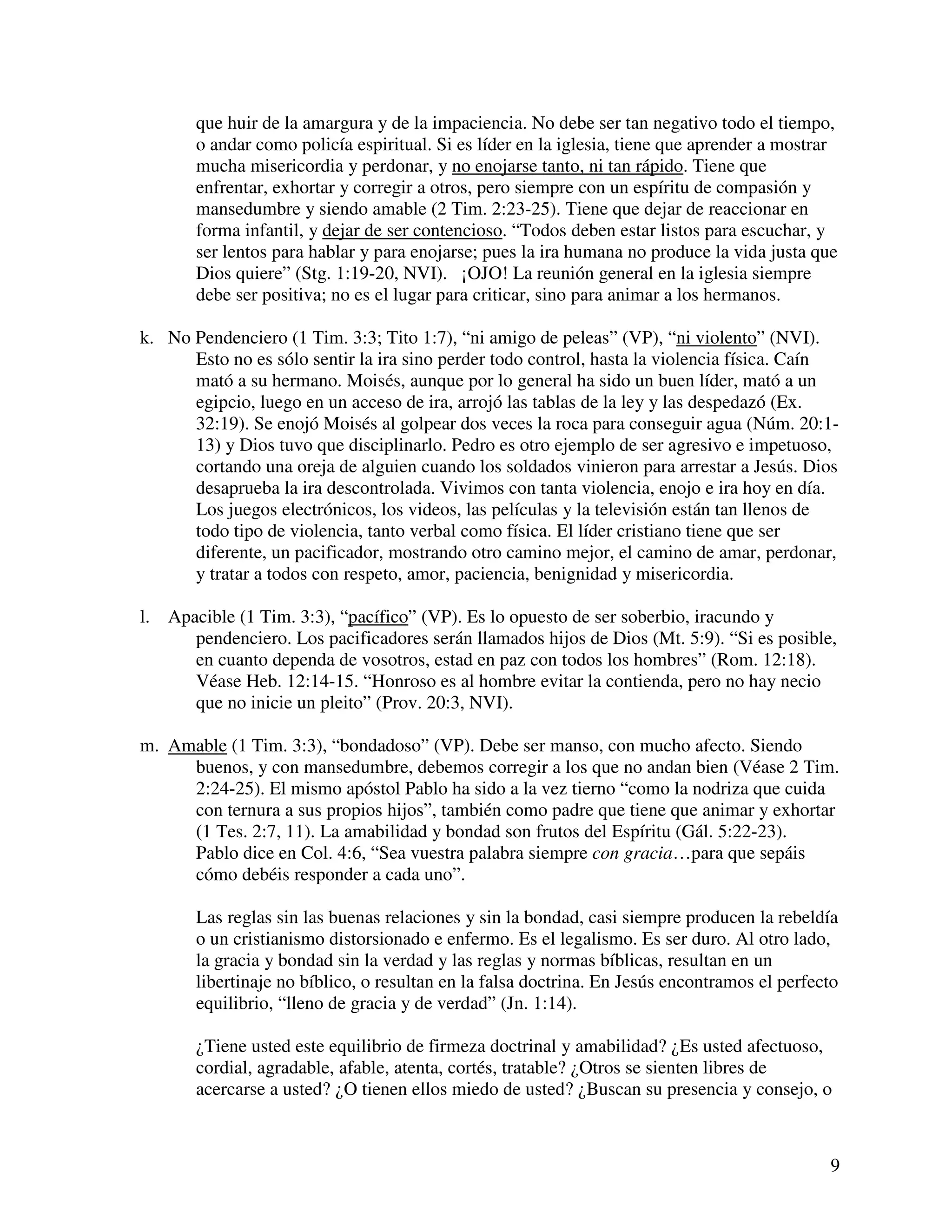 9
que huir de la amargura y de la impaciencia. No debe ser tan negativo todo el tiempo,
o andar como policía espiritual. Si es líder en la iglesia, tiene que aprender a mostrar
mucha misericordia y perdonar, y no enojarse tanto, ni tan rápido. Tiene que
enfrentar, exhortar y corregir a otros, pero siempre con un espíritu de compasión y
mansedumbre y siendo amable (2 Tim. 2:23-25). Tiene que dejar de reaccionar en
forma infantil, y dejar de ser contencioso. “Todos deben estar listos para escuchar, y
ser lentos para hablar y para enojarse; pues la ira humana no produce la vida justa que
Dios quiere” (Stg. 1:19-20, NVI). ¡OJO! La reunión general en la iglesia siempre
debe ser positiva; no es el lugar para criticar, sino para animar a los hermanos.
k. No Pendenciero (1 Tim. 3:3; Tito 1:7), “ni amigo de peleas” (VP), “ni violento” (NVI).
Esto no es sólo sentir la ira sino perder todo control, hasta la violencia física. Caín
mató a su hermano. Moisés, aunque por lo general ha sido un buen líder, mató a un
egipcio, luego en un acceso de ira, arrojó las tablas de la ley y las despedazó (Ex.
32:19). Se enojó Moisés al golpear dos veces la roca para conseguir agua (Núm. 20:1-
13) y Dios tuvo que disciplinarlo. Pedro es otro ejemplo de ser agresivo e impetuoso,
cortando una oreja de alguien cuando los soldados vinieron para arrestar a Jesús. Dios
desaprueba la ira descontrolada. Vivimos con tanta violencia, enojo e ira hoy en día.
Los juegos electrónicos, los videos, las películas y la televisión están tan llenos de
todo tipo de violencia, tanto verbal como física. El líder cristiano tiene que ser
diferente, un pacificador, mostrando otro camino mejor, el camino de amar, perdonar,
y tratar a todos con respeto, amor, paciencia, benignidad y misericordia.
l. Apacible (1 Tim. 3:3), “pacífico” (VP). Es lo opuesto de ser soberbio, iracundo y
pendenciero. Los pacificadores serán llamados hijos de Dios (Mt. 5:9). “Si es posible,
en cuanto dependa de vosotros, estad en paz con todos los hombres” (Rom. 12:18).
Véase Heb. 12:14-15. “Honroso es al hombre evitar la contienda, pero no hay necio
que no inicie un pleito” (Prov. 20:3, NVI).
m. Amable (1 Tim. 3:3), “bondadoso” (VP). Debe ser manso, con mucho afecto. Siendo
buenos, y con mansedumbre, debemos corregir a los que no andan bien (Véase 2 Tim.
2:24-25). El mismo apóstol Pablo ha sido a la vez tierno “como la nodriza que cuida
con ternura a sus propios hijos”, también como padre que tiene que animar y exhortar
(1 Tes. 2:7, 11). La amabilidad y bondad son frutos del Espíritu (Gál. 5:22-23).
Pablo dice en Col. 4:6, “Sea vuestra palabra siempre con gracia…para que sepáis
cómo debéis responder a cada uno”.
Las reglas sin las buenas relaciones y sin la bondad, casi siempre producen la rebeldía
o un cristianismo distorsionado e enfermo. Es el legalismo. Es ser duro. Al otro lado,
la gracia y bondad sin la verdad y las reglas y normas bíblicas, resultan en un
libertinaje no bíblico, o resultan en la falsa doctrina. En Jesús encontramos el perfecto
equilibrio, “lleno de gracia y de verdad” (Jn. 1:14).
¿Tiene usted este equilibrio de firmeza doctrinal y amabilidad? ¿Es usted afectuoso,
cordial, agradable, afable, atenta, cortés, tratable? ¿Otros se sienten libres de
acercarse a usted? ¿O tienen ellos miedo de usted? ¿Buscan su presencia y consejo, o
 