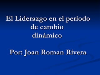 El  Liderazgo  en el  periodo de cambio  dinámico     Por : Joan Roman Rivera    