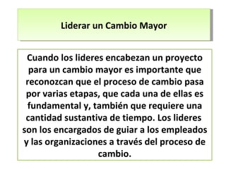 Liderar un Cambio Mayor Cuando los lideres encabezan un proyecto para un cambio mayor es importante que reconozcan que el proceso de cambio pasa por varias etapas, que cada una de ellas es fundamental y, también que requiere una cantidad sustantiva de tiempo. Los lideres  son los encargados de guiar a los empleados y las organizaciones a través del proceso de cambio. 