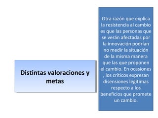 Distintas valoraciones y metas Otra razón que explica la resistencia al cambio es que las personas que se verán afectadas por la innovación podrían no medir la situación de la misma manera que las que proponen el cambio. En ocasiones , los críticos expresan disensiones legitimas respecto a los beneficios que promete un cambio. 