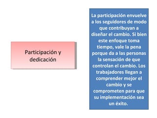 Participación y dedicación La participación envuelve a los seguidores de modo que contribuyan a diseñar el cambio. Si bien este enfoque toma tiempo, vale la pena porque da a las personas la sensación de que controlan el cambio. Los trabajadores llegan a comprender mejor el cambio y se comprometen para que su implementación sea un éxito.  