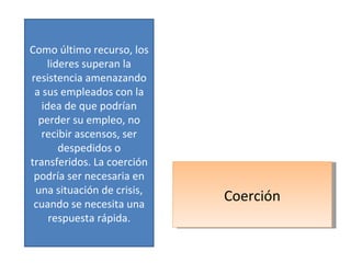 Coerción Como último recurso, los lideres superan la resistencia amenazando a sus empleados con la idea de que podrían perder su empleo, no recibir ascensos, ser despedidos o transferidos. La coerción podría ser necesaria en una situación de crisis, cuando se necesita una respuesta rápida. 