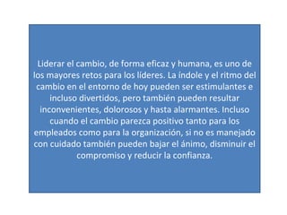 Liderar el cambio, de forma eficaz y humana, es uno de los mayores retos para los líderes. La índole y el ritmo del cambio en el entorno de hoy pueden ser estimulantes e incluso divertidos, pero también pueden resultar inconvenientes, dolorosos y hasta alarmantes. Incluso cuando el cambio parezca positivo tanto para los empleados como para la organización, si no es manejado con cuidado también pueden bajar el ánimo, disminuir el compromiso y reducir la confianza. 