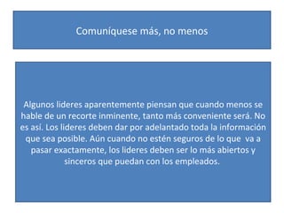 Comuníquese más, no menos Algunos lideres aparentemente piensan que cuando menos se hable de un recorte inminente, tanto más conveniente será. No es así. Los lideres deben dar por adelantado toda la información que sea posible. Aún cuando no estén seguros de lo que  va a pasar exactamente, los lideres deben ser lo más abiertos y sinceros que puedan con los empleados.  