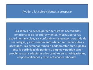 Ayude  a los sobrevivientes a prosperar Los líderes no deben perder de vista las necesidades emocionales de los sobrevivientes. Muchas personas experimentan culpa, ira, confusión y tristeza por la partida de sus colegas, y estos sentimientos deben ser reconocidos y aceptados. Las personas también podrían estar preocupadas ante la posibilidad de perder su empleo y podrían tener problemas para adaptarse a los cambios en sus obligaciones, responsabilidades y otras actividades laborales.  