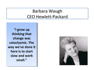 Barbara Waugh CEO  Hewlett-Packard "I grew up thinking that change was cataclysmic. The way we've done it here is to start slow and work small." 