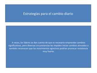 Estrategias para el cambio diario A veces, los lideres se dan cuenta de que es necesario emprender cambios significativos, pero diversas circunstancias les impiden iniciar cambios atrevidos o también reconocen que los movimientos agresivos podrían provocar resistencia muy fuerte. 