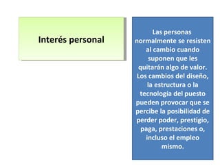 Interés personal Las personas  normalmente se resisten al cambio cuando suponen que les quitarán algo de valor. Los cambios del diseño, la estructura o la tecnología del puesto pueden provocar que se percibe la posibilidad de perder poder, prestigio, paga, prestaciones o, incluso el empleo mismo. 