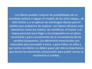 Los lideres pueden mejorar las posibilidades de un resultado exitoso si siguen el modelo de las ocho etapas , de John Kotter y si se aplican las estrategias diarias para el cambio que acabamos de explicar. Los lideres eficaces usan elementos como los relatos, las metáforas, el humor y el toque personal para llegar a los empleados en un plano emocional y para convencerles de la conveniencia de los cambios propuestos. Los elementos emocionales son esenciales para persuadir a otros  y para influir en ellos y,  por tanto, los lideres no deben pasar por alto la importancia que tienen los elementos emocionales para poder vencer la resistencia al cambio. 