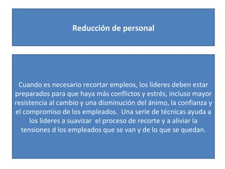 Reducción de personal Cuando es necesario recortar empleos, los lideres deben estar preparados para que haya más conflictos y estrés, incluso mayor resistencia al cambio y una disminución del ánimo, la confianza y el compromiso de los empleados.  Una serie de técnicas ayuda a los lideres a suavizar  el proceso de recorte y a aliviar la tensiones d los empleados que se van y de lo que se quedan. 