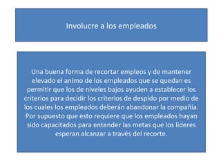 Involucre a los empleados Una buena forma de recortar empleos y de mantener elevado el animo de los empleados que se quedan es permitir que los de niveles bajos ayuden a establecer los criterios para decidir los criterios de despido por medio de los cuales los empleados deberán abandonar la compañía. Por supuesto que esto requiere que los empleados hayan sido capacitados para entender las metas que los lideres esperan alcanzar a través del recorte. 