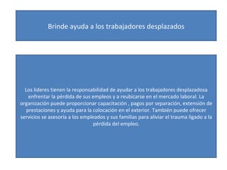 Brinde ayuda a los trabajadores desplazados Los lideres tienen la responsabilidad de ayudar a los trabajadores desplazadosa enfrentar la pérdida de sus empleos y a reubicarse en el mercado laboral. La organización puede proporcionar capacitación , pagos por separación, extensión de prestaciones y ayuda para la colocación en el exterior. También puede ofrecer servicios se asesoría a los empleados y sus familias para aliviar el trauma ligado a la pérdida del empleo. 