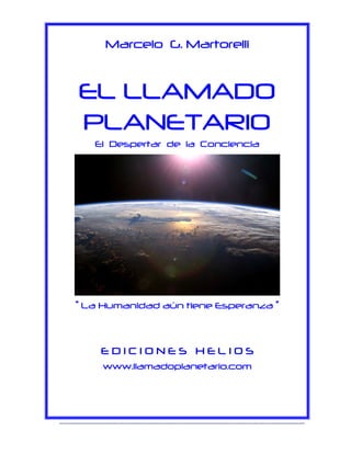 Marcelo G. Martorelli

EL LLAMADO
PLANETARIO
El Despertar de la Conciencia

“ La Humanidad aún tiene Esperanza ”

EDICIONES HELIOS
www.llamadoplanetario.com

------------------------------------------------------------------------------------------------------------------------------

 