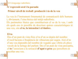 L’expressió oral i la paraula El Llenguatge radiofònic. La veu és l’instrument fonamental de comunicació dels humans i, òbviament, l’eina bàsica del mitjà radiofònic. Els paràmetres bàsics que constitueixen el so de la veu, i amb els quals ens és possible de descriure quines característiques té una veu, són   el to, la intensitat i el timbre .   Primer nivell de treball :  producció i ús de la veu   El to  Des d’un punt de vista físic el to d’un so depèn del nombre d’oscil·lacions o freqüència de vibracions per segon. Així el to d’una veu dependrà del nombre de vegades que vibrin els plecs vocals de la laringe del parlant. Des d’un punt de vista perceptiu, el  to  l’associem a la sensació  d’agut o greu  que percebem en escoltar una veu.  