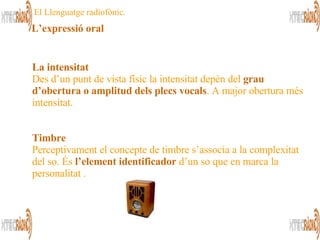 La intensitat   Des d’un punt de vista físic la intensitat depèn del  grau d’obertura o amplitud dels plecs vocals . A major obertura més intensitat. Timbre Perceptivament el concepte de timbre s’associa a la complexitat del so. És  l’element identificador  d’un so que en marca la personalitat .  El Llenguatge radiofònic. L’expressió oral 