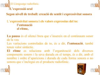 L’ expressivitat sonora i els valors expressius del to:   l’entonació el ritme,   La pausa  és el silenci breu que s’insereix en el continuum sonor de la veu  Les variacions controlades de to, és a dir,  l’entonació , també tenen valor sintàctic. El ritme  es relaciona amb l’organització dels diversos components sonors i la seva durada en el temps, és a dir, amb el nombre i ordre d’aparicions i durada de cada forma sonora o no sonora que s’inclogui en el producte radiofònic.   El Llenguatge radiofònic. L’expressió oral Segon nivell de treball:   creació de sentit i expressivitat sonora   