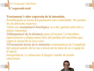 Tractament i valor expressiu de la intensitat.   Possiblement es tracta del paràmetre més controlable. Ho podem fer de diferents maneres:  1)fent una  manipulació fonològica , és a dir, parlant amb més o menys intensitat.  2)Manipulació de la distància  entre el locutor i el micròfon (aproximació o allunyament físic del parlant del micròfon que capta el senyal de la seva veu).  3)Tractament tècnic de la intensitat  o manipulació de l’amplitud del senyal acústic de la veu a través de la taula de so o equip de d’edició.  inexperiència, i a situacions d’alegria i també de tensió emocional.  El Llenguatge radiofònic. L’expressió oral 