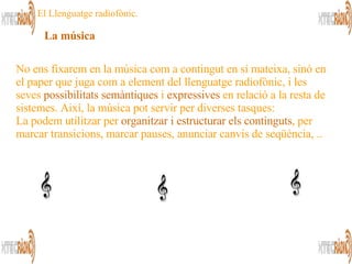 La música   No ens fixarem en la música com a contingut en sí mateixa, sinó en el paper que juga com a element del llenguatge radiofònic, i les seves  possibilitats semàntiques  i  expressives  en relació a la resta de sistemes. Així, la música pot servir per diverses tasques:  La podem utilitzar per  organitzar i estructurar els continguts , per marcar transicions, marcar pauses, anunciar canvis de seqüència, .. El Llenguatge radiofònic. 