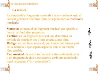 Sintonia :  es tracta d'un fragment musical que apareix a l'inici i al final d'un programa.  Cortina:  és un fragment musical que determina un període de transició des d’una escena a una altra.  Ràfega:  és una frase musical, que també pot formar part de la sintonia, i que separa aspectes dins d’un mateix bloc temàtic.  Cop musical:  és una frase musical extremadament curta o un fragment de dos o tres acords, amb una modulació tonal ascendent (“in - crescendo”).  La durada dels fragments musicals i la seva relació amb el  context generarà diferents tipus de separacions o  insercions musicals :  La música   El Llenguatge radiofònic. 