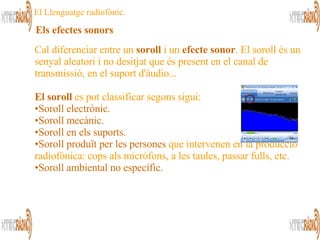 Cal diferenciar entre un  soroll  i un  efecte sonor . El soroll és un senyal aleatori i no desitjat que és present en el canal de transmissió, en el suport d'àudio...  El soroll  es pot classificar segons sigui: Soroll electrònic. Soroll mecànic.   Soroll en els suports.   Soroll produït per les persones  que intervenen en la producció radiofònica: cops als micròfons, a les taules, passar fulls, etc. Soroll ambiental no específic.   Els efectes sonors   El Llenguatge radiofònic. 