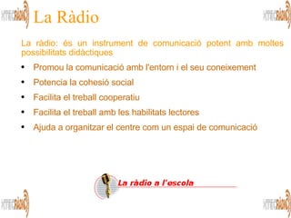 La Ràdio La ràdio: és un instrument de comunicació potent amb moltes possibilitats didàctiques Promou la comunicació amb l'entorn i el seu coneixement  Potencia la cohesió social Facilita el treball cooperatiu Facilita el treball amb les habilitats lectores  Ajuda a organitzar el centre com un espai de comunicació 