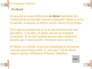 En general els autors defineixen  el silenci  radiofònic per l’absència de la resta dels sistemes expressius. Quan no hi ha ni paraula, ni música, ni efectes sonors, llavors hi ha silenci.  Però aquesta absència de so no és una absència real sinó perceptiva. A la ràdio, el silenci absolut no el podem aconseguir. Sí en canvi podem generar unes condicions sonores que l’oient percebi i interpreti com a silenci.   El silenci, no obstant, no pot pas interpretar-se únicament com una pausa llarga sense so, sinó que l’efecte silenci afegeix, aporta, informació al discurs radiofònic. El silenci   El Llenguatge radiofònic. 