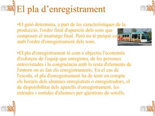 El guió determina, a part de les característiques de la producció, l'ordre final d'aparició dels sons que composen el muntatge final. Però no té perquè coincidir amb l'ordre d'enregistrament dels sons. El pla d'enregistrament té com a objectiu l'economia d'esforços de l'equip que enregistra, de les persones entrevistades i la congruència amb la resta d'elements de l'entorn on es fan els enregistraments. En el cas de l'escola, el pla d'enregistrament ha de tenir en compte els horaris dels alumnes enregistrats o enregistradors, el de disponibilitat dels aparells d'enregistrament, les entrades i sortides d'alumnes per qüestions de sorolls.  El pla d’enregistrament 