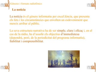 La notícia  és el gènere informatiu per excel.lència, que presenta els fets i les circumstàncies que envolten un esdeveniment que mereix arribar al públic. La seva estructura narrativa ha de ser  simple, clara i eficaç  i, en el cas de la ràdio, ha d’assolir els objectius  d’immediatesa  (dependrà, però, de la periodicitat del programa informatiu),  fiabilitat i comprensibilitat . La notícia Gèneres i formats radiofònics 