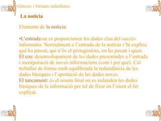 Elements de  la notícia : L'entrada: on es proporcionen les dades clau del succés informatiu. Normalment a l’entrada de la notícia s’hi explica què ha passat, qui n’és el protagonista, on ha passat i quan. El cos:   desenvolupament de les dades presentades a l’entrada i incorporació de noves informacions (com i per què). Cal treballar de forma molt equilibrada la redundància de les dades bàsiques i l’aportació de les dades noves. El tancament:   és el resum final on es redunden les dades bàsiques de la informació per tal de fixar en l’oient el fet explicat. La notícia Gèneres i formats radiofònics 