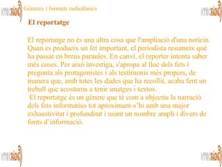El reportatge no és una altra cosa que l'ampliació d'una notícia. Quan es produeix un fet important, el periodista resumeix què ha passat en breus paraules. En canvi, el reporter intenta saber més coses. Per això investiga, s'apropa al lloc dels fets i pregunta als protagonistes i als testimonis més propers, de manera que, amb totes les dades que ha recollit, acaba fent un treball que acostuma a tenir imatges i textos.   El reportatge és un gènere que té com a objectiu la narració dels fets informatius tot aproximant-s’hi amb una major exhaustivitat i profunditat i usant un nombre ampli i divers de fonts d’informació.  El reportatge Gèneres i formats radiofònics 