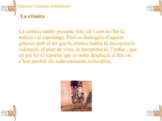 La crònica també presenta fets, tal i com ho fan la notícia i el reportatge. Però es distingeix d’aquest gèneres amb el fet que la crònica també hi incorpora la valoració, el punt de vista, la interpretació, l’enfoc , que en pot fer el reporter que es troba desplaçat al lloc on s’han produït els esdeveniments noticiables. La crònica Gèneres i formats radiofònics 