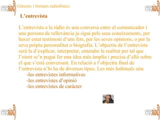 L’entrevista a la ràdio és una conversa entre el comunicador i una persona de rellevància ja sigui pels seus coneixements, per haver estat testimoni d’uns fets, per les seves opinions, o per la seva pròpia personalitat o biografia. L’objectiu de l’entrevista serà la d’explicar, interpretar, entendre la realitat per tal que l’oient se’n pugui fer una idea més àmplia i precisa d’allò sobre el que s’està conversant. En relació a l’objectiu final de l’entrevista n’hi ha de diversos tipus. Les més habituals són: les entrevistes informatives les entrevistes d’opinió les entrevistes de caràcter L’entrevista Gèneres i formats radiofònics 