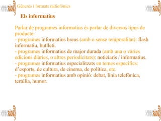 Parlar de programes informatius és parlar de diversos tipus de producte: programes  informatius breus  (amb o sense temporalitat):  flash informatiu, butlletí. programes  informatius de major durada  (amb una o vàries edicions diàries, o altres periodicitats):  noticiaris / informatius. -  programes  informatius especialitzats  en temes específics:  d’esports, de cultura, de cinema, de política , etc. - programes  informatius amb opinió :  debat, línia telefònica, tertúlia, humor.  Els informatius Gèneres i formats radiofònics 