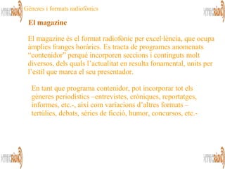 El magazine és el format radiofònic per excel·lència, que ocupa àmplies franges horàries. Es tracta de programes anomenats “contenidor” perquè incorporen seccions i continguts molt diversos, dels quals l’actualitat en resulta fonamental, units per l’estil que marca el seu presentador.  En tant que programa contenidor, pot incorporar tot els gèneres periodístics –entrevistes, cròniques, reportatges, informes, etc.-, així com variacions d’altres formats –tertúlies, debats, sèries de ficció, humor, concursos, etc.-  El magazine Gèneres i formats radiofònics 