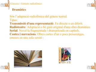 Són l’adaptació radiofònica del gènere teatral. Tipus: Transmissió d'una representació . En directe o en diferit. Radioteatre . Adaptació o bé guió original d'una obra dramàtica. Serial . Novel·la fragmentada i dramatitzada en capítols. Contes i narracions . Obres curtes d'un o pocs personatges, emesos en una sola sessió : Dramàtics Gèneres i formats radiofònics 
