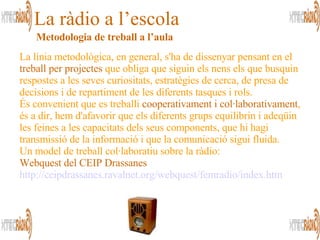 La línia metodològica, en general, s'ha de dissenyar pensant en el  treball per projectes  que obliga que siguin els nens els que busquin respostes a les seves curiositats, estratègies de cerca, de presa de decisions i de repartiment de les diferents tasques i rols. És convenient que es treballi  cooperativament i col·laborativament , és a dir, hem d'afavorir que els diferents grups equilibrin i adeqüin les feines a les capacitats dels seus components, que hi hagi transmissió de la informació i que la comunicació sigui fluida. Un model de treball col·laboratiu sobre la ràdio: Webquest del CEIP Drassanes http :// ceipdrassanes . ravalnet . org / webquest / femradio / index . htm La ràdio a l’escola Metodologia de treball a l’aula 