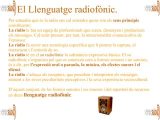 El Llenguatge radiofònic. Per entendre què és la ràdio ens cal entendre quins són els  seus principis  constituents:  La ràdio  la fan un equip de professionals que creen, dissenyen i produeixen els missatges. Cal tenir present, per tant, la intencionalitat comunicativa de l’emissor. La ràdio  fa servir una tecnologia específica que li permet la captura, el tractament i l’emissió de so.  La ràdio  té en el  so radiofònic  la substància expressiva bàsica. El so radiofònic s’organitza pel que es coneixen com a formes sonores i no sonores, és a dir, per  l’expressió oral o paraula, la música, els efectes sonors i el silenci .   La ràdio  s’adreça als receptors, que perceben i interpreten els missatges atenent a les seves peculiaritats perceptives i la seva experiència sociocultural. D’aquest conjunt, de les formes sonores i no sonores i del repertori de recursos en diem  llenguatge radiofònic .  