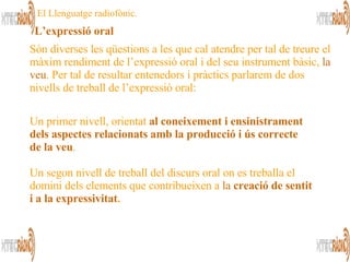 L’expressió oral El Llenguatge radiofònic. Un primer nivell, orientat  al coneixement i ensinistrament dels aspectes relacionats amb la producció i ús correcte de   la veu . Un segon nivell de treball del discurs oral on es treballa el domini dels elements que contribueixen a  la  creació de sentit i a la expressivitat .   Són diverses les qüestions a les que cal atendre per tal de treure el màxim rendiment de l’expressió oral i del seu instrument bàsic,  la veu . Per tal de resultar entenedors i pràctics parlarem de dos nivells de treball de l’expressió oral:   